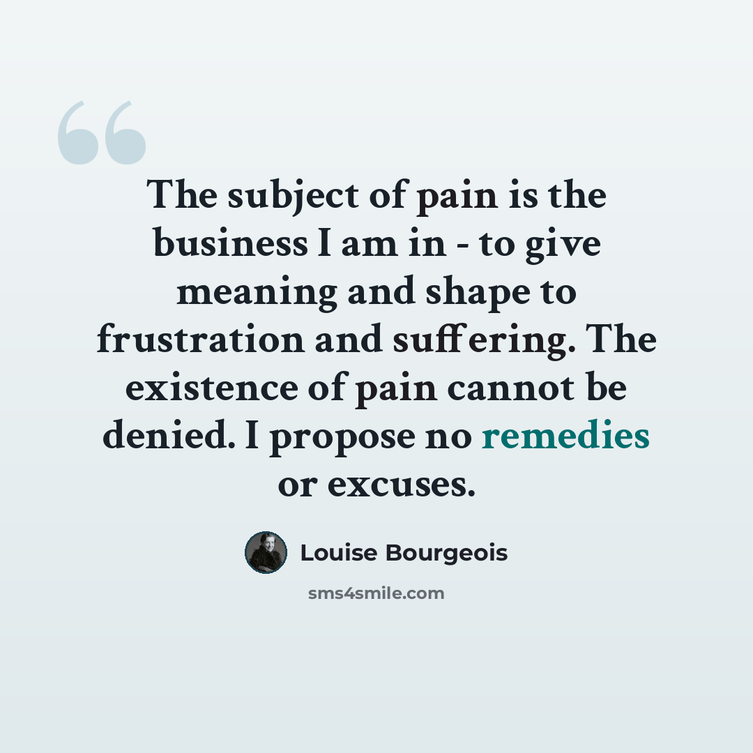 “The subject of pain is the business I am in - to give meaning and shape to frustration and suffering. The existence of pain cannot be denied. I propose no remedies or excuses.” quote by Louise Bourgeois