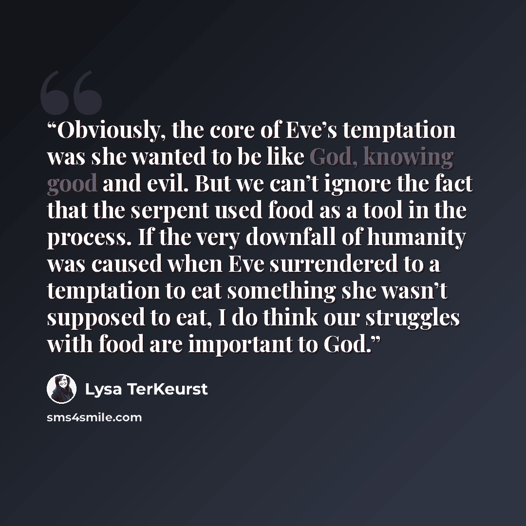 “Obviously, the core of Eve’s temptation was she wanted to be like God, knowing good and evil. But we can’t ignore the fact that the serpent used food as a tool in the process. If the very downfall of humanity was caused when Eve surrendered to a temptation to eat something she wasn’t supposed to…” quote by Lysa TerKeurst