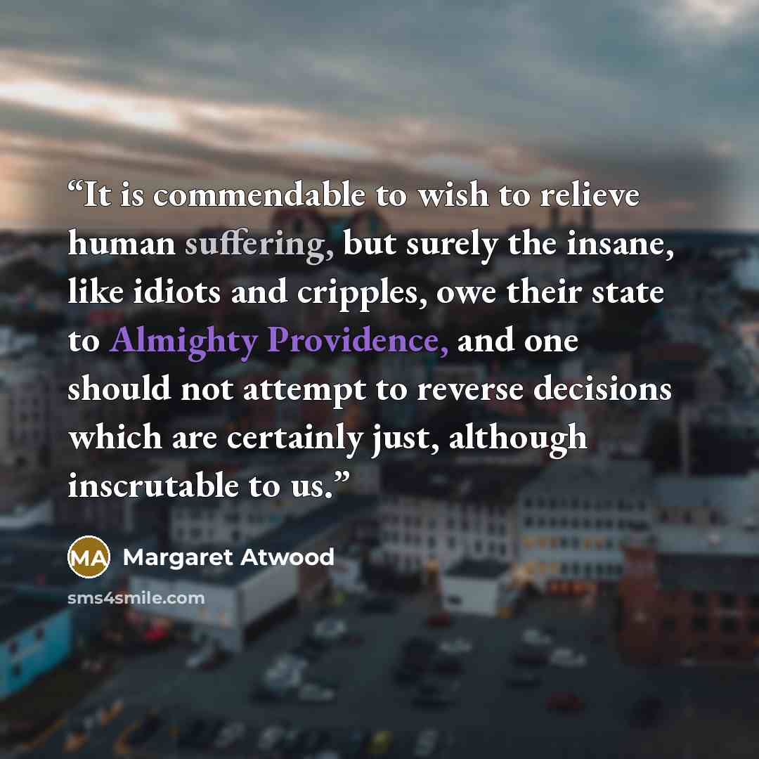 “It is commendable to wish to relieve human suffering, but surely the insane, like idiots and cripples, owe their state to Almighty Providence, and one should not attempt to reverse decisions which are certainly just, although inscrutable to us.” quote by Margaret Atwood