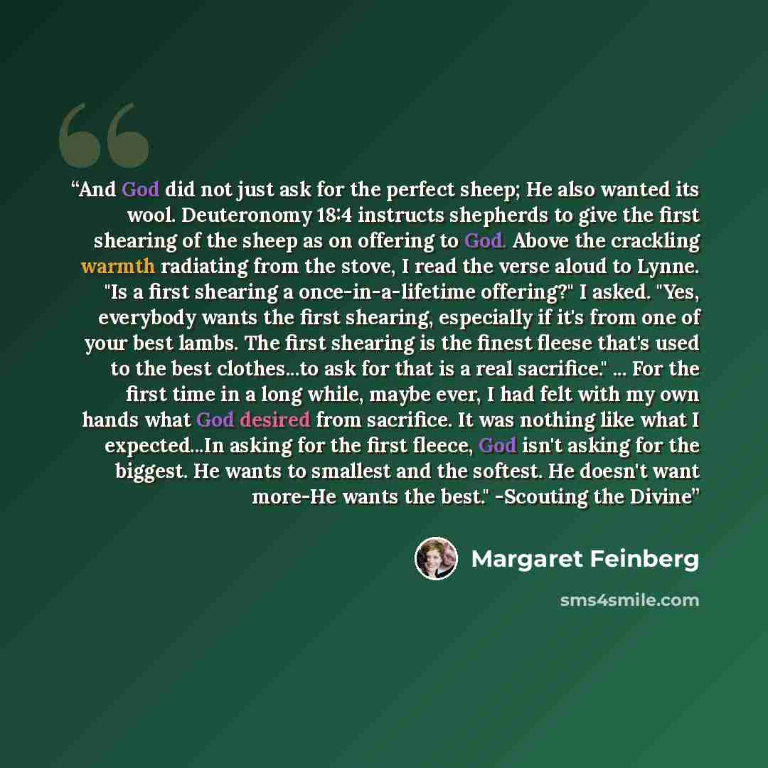 “And God did not just ask for the perfect sheep; He also wanted its wool. Deuteronomy 18:4 instructs shepherds to give the first shearing of the sheep as on offering to God. Above the crackling warmth radiating from the stove, I read the verse aloud to Lynne. "Is a first shearing a…” quote by Margaret Feinberg