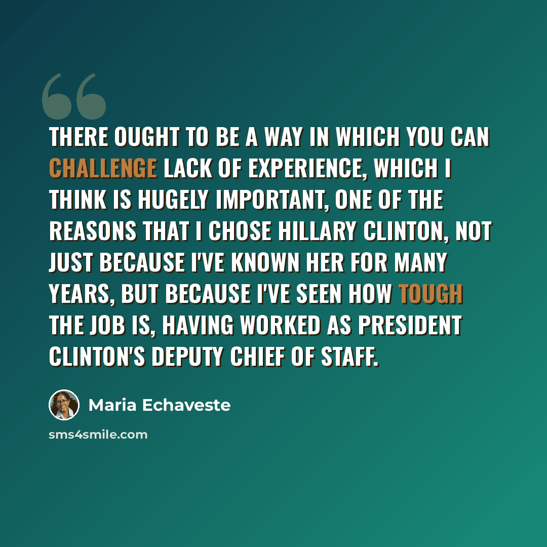 “There ought to be a way in which you can challenge lack of experience, which I think is hugely important, one of the reasons that I chose Hillary Clinton, not just because I've known her for many years, but because I've seen how tough the job is, having worked as President Clinton's deputy chief…” quote by Maria Echaveste