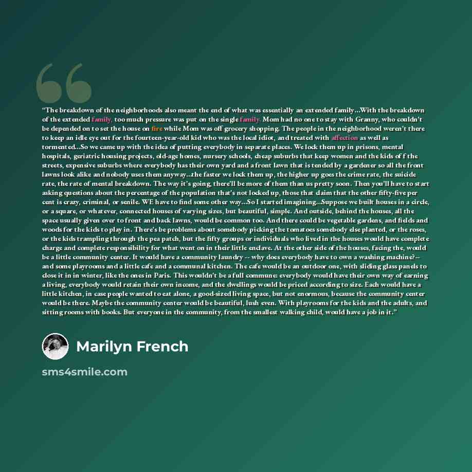 “The breakdown of the neighborhoods also meant the end of what was essentially an extended family…With the breakdown of the extended family, too much pressure was put on the single family. Mom had no one to stay with Granny, who couldn't be depended on to set the house on fire while Mom was off…” quote by Marilyn French