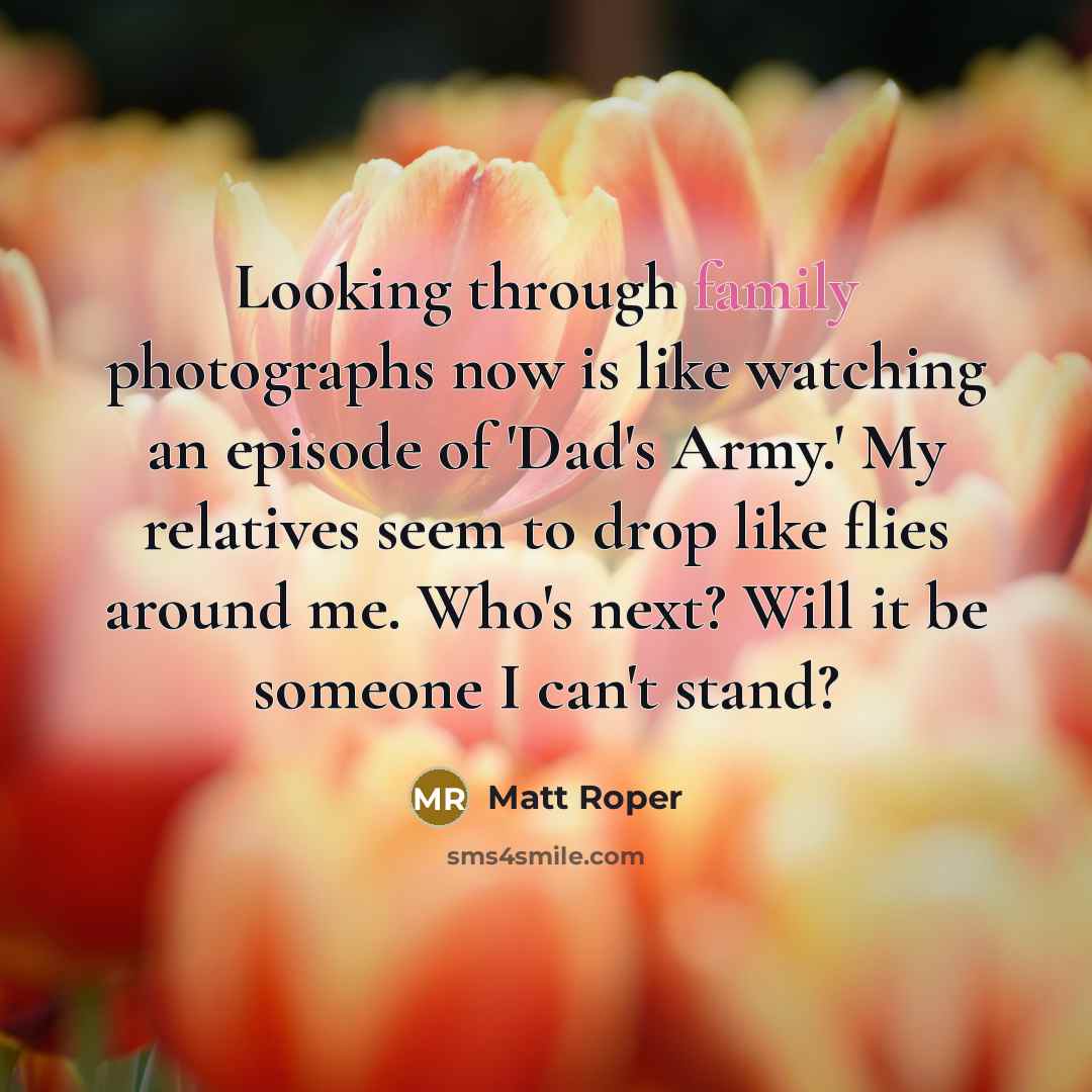 “Looking through family photographs now is like watching an episode of 'Dad's Army.' My relatives seem to drop like flies around me. Who's next? Will it be someone I can't stand?” quote by Matt Roper