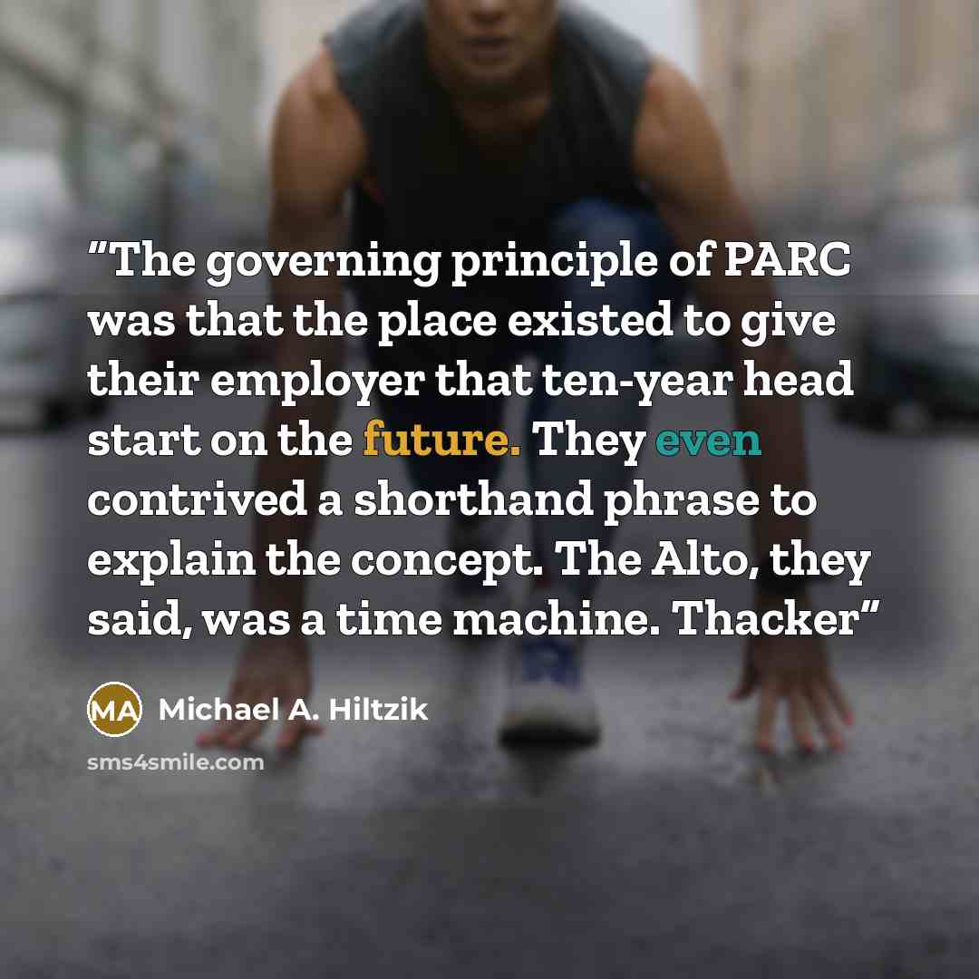 “The governing principle of PARC was that the place existed to give their employer that ten-year head start on the future. They even contrived a shorthand phrase to explain the concept. The Alto, they said, was a time machine. Thacker” quote by Michael A. Hiltzik