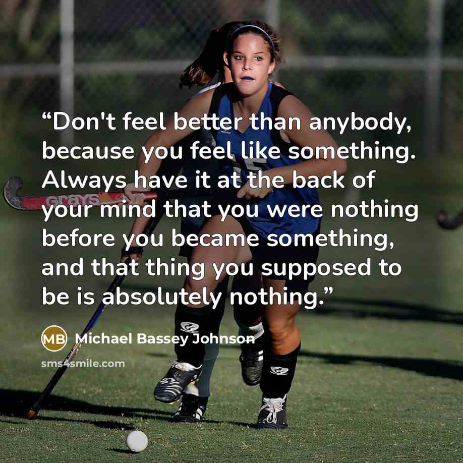 “Don't feel better than anybody, because you feel like something. Always have it at the back of your mind that you were nothing before you became something, and that thing you supposed to be is absolutely nothing.” quote by Michael Bassey Johnson