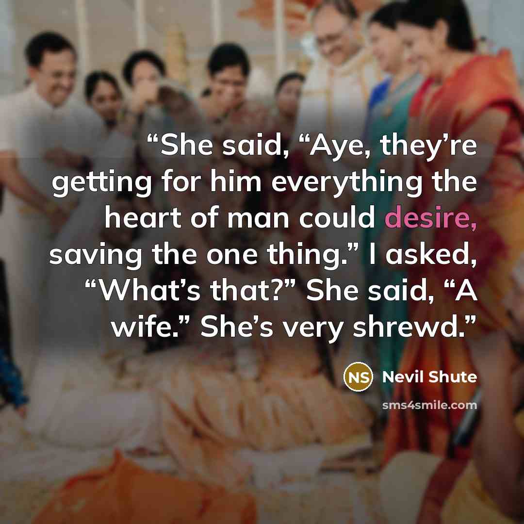 “She said, “Aye, they’re getting for him everything the heart of man could desire, saving the one thing.” I asked, “What’s that?” She said, “A wife.” She’s very shrewd.” quote by Nevil Shute