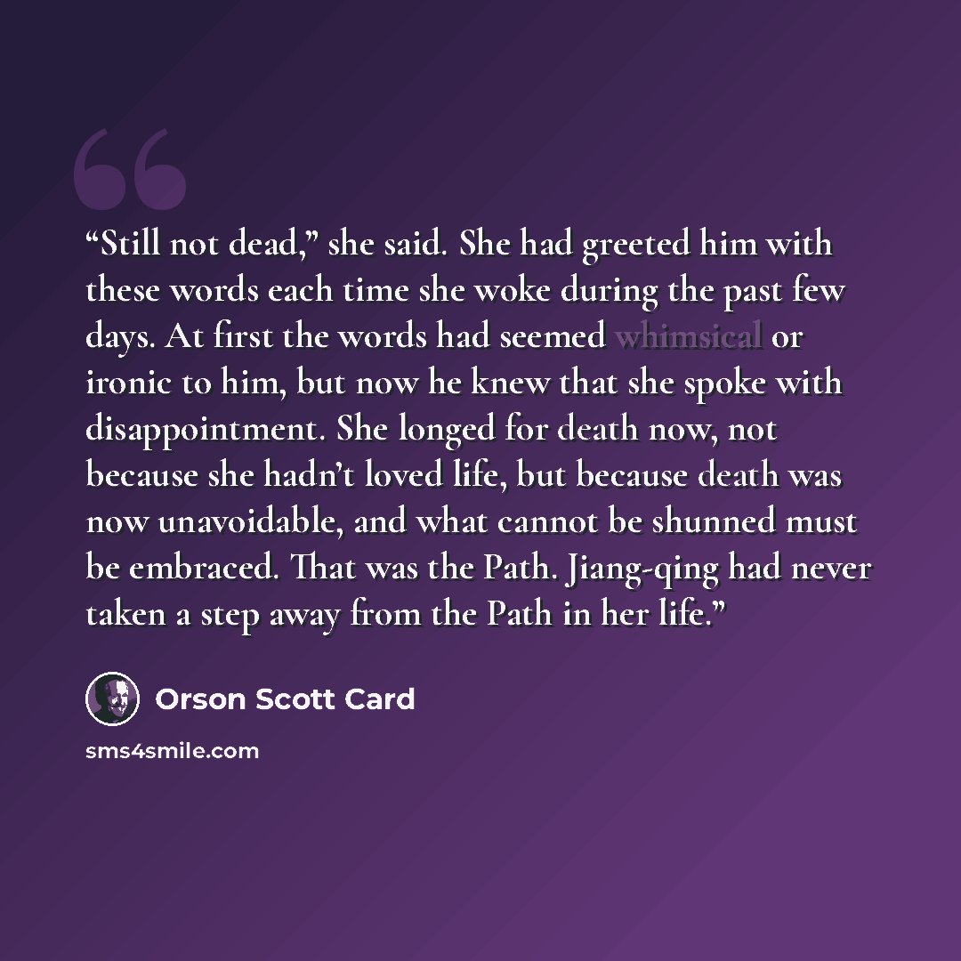 “Still not dead,” she said. She had greeted him with these words each time she woke during the past few days. At first the words had seemed whimsical or ironic to him, but now he knew that she spoke with disappointment. She longed for death now, not because she hadn’t loved life, but because death…” quote by Orson Scott Card
