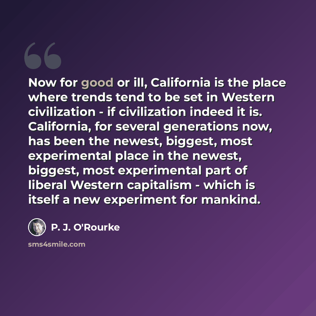 “Now for good or ill, California is the place where trends tend to be set in Western civilization - if civilization indeed it is. California, for several generations now, has been the newest, biggest, most experimental place in the newest, biggest, most experimental part of liberal Western…” quote by P. J. O'Rourke