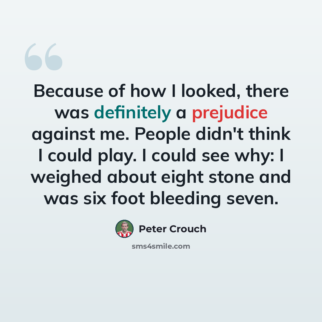 “Because of how I looked, there was definitely a prejudice against me. People didn't think I could play. I could see why: I weighed about eight stone and was six foot bleeding seven.” quote by Peter Crouch