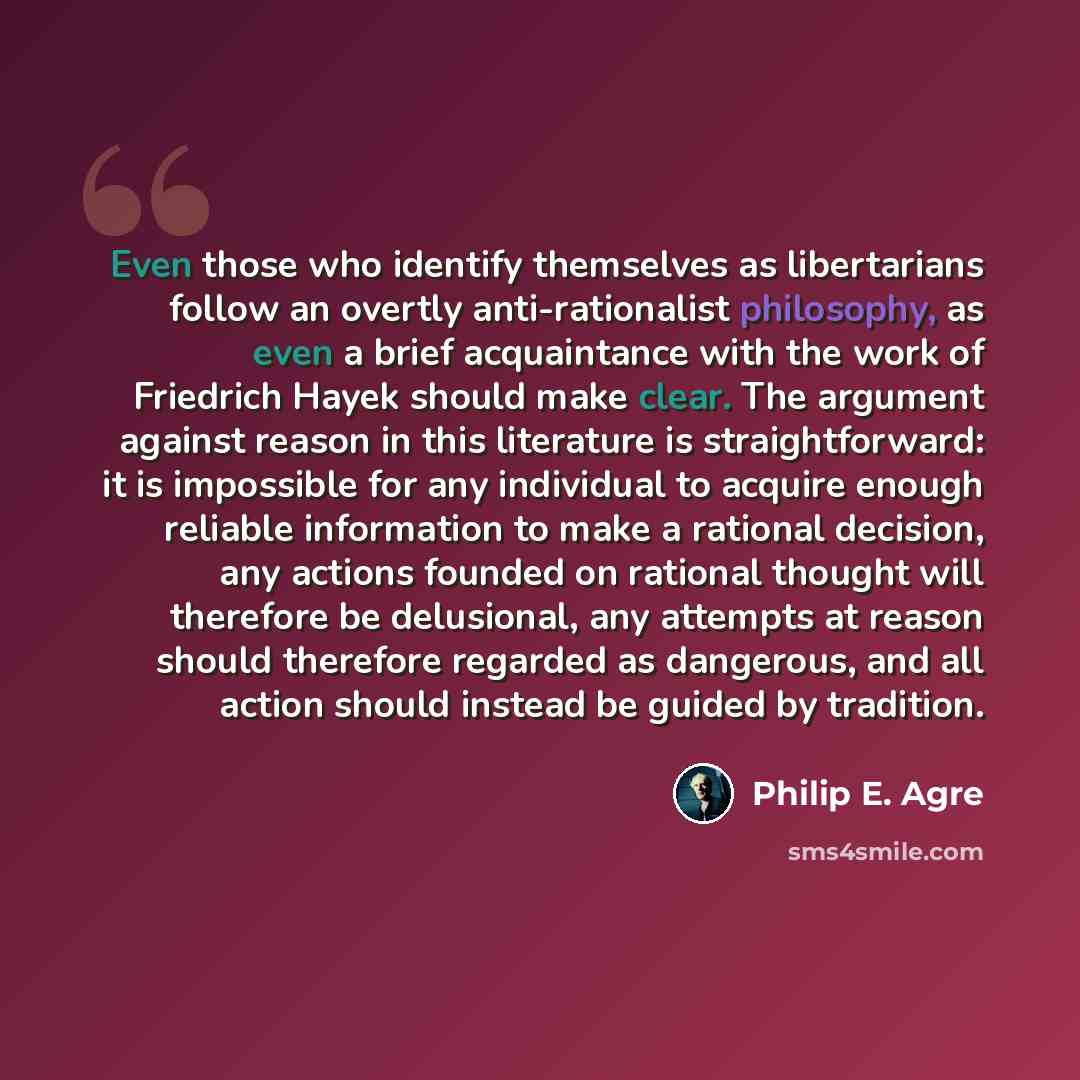“Even those who identify themselves as libertarians follow an overtly anti-rationalist philosophy, as even a brief acquaintance with the work of Friedrich Hayek should make clear. The argument against reason in this literature is straightforward: it is impossible for any individual to acquire…” quote by Philip E. Agre