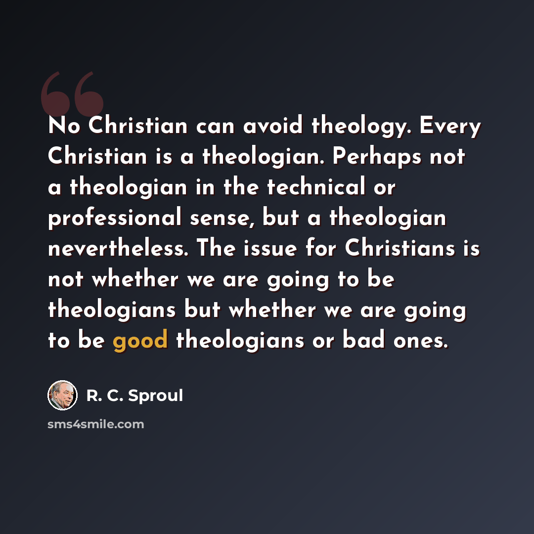 “No Christian can avoid theology. Every Christian is a theologian. Perhaps not a theologian in the technical or professional sense, but a theologian nevertheless. The issue for Christians is not whether we are going to be theologians but whether we are going to be good theologians or bad ones.” quote by R. C. Sproul
