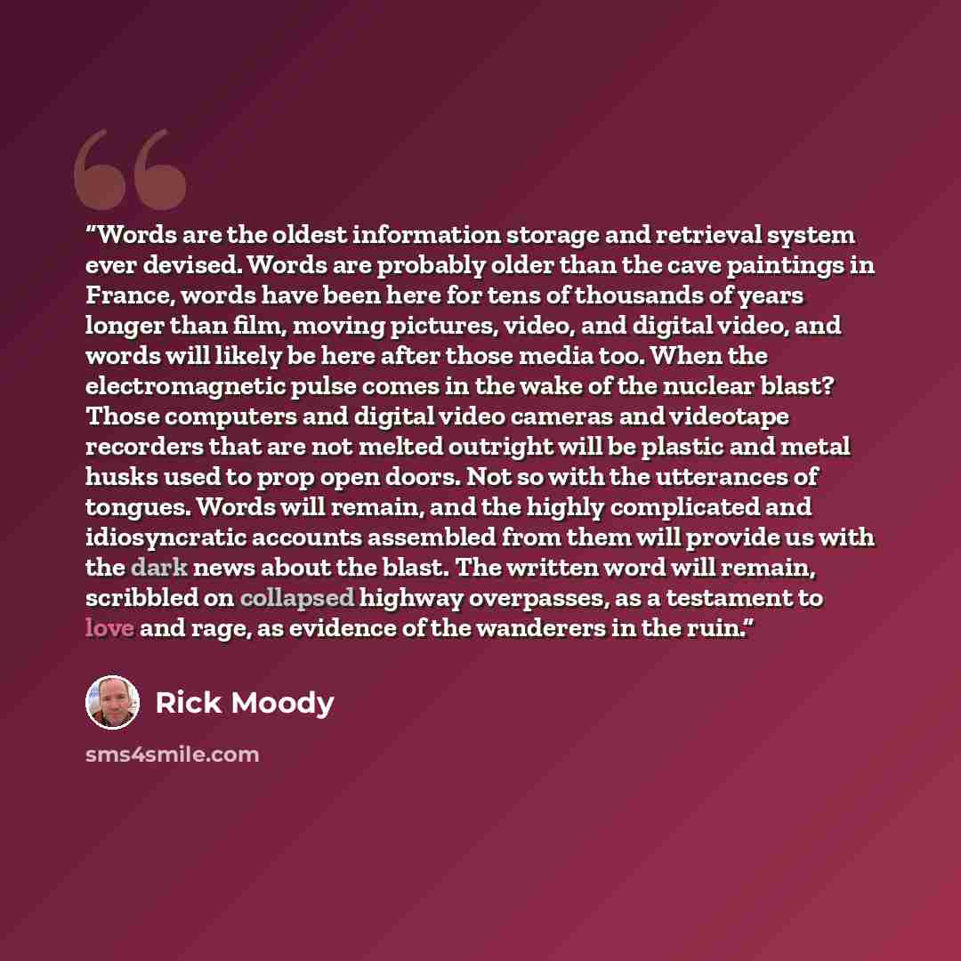 “Words are the oldest information storage and retrieval system ever devised. Words are probably older than the cave paintings in France, words have been here for tens of thousands of years longer than film, moving pictures, video, and digital video, and words will likely be here after those media…” quote by Rick Moody