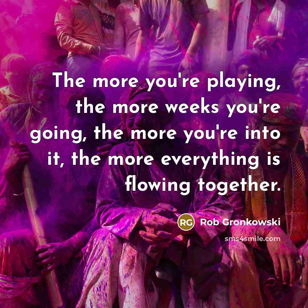 “The more you're playing, the more weeks you're going, the more you're into it, the more everything is flowing together.” quote by Rob Gronkowski