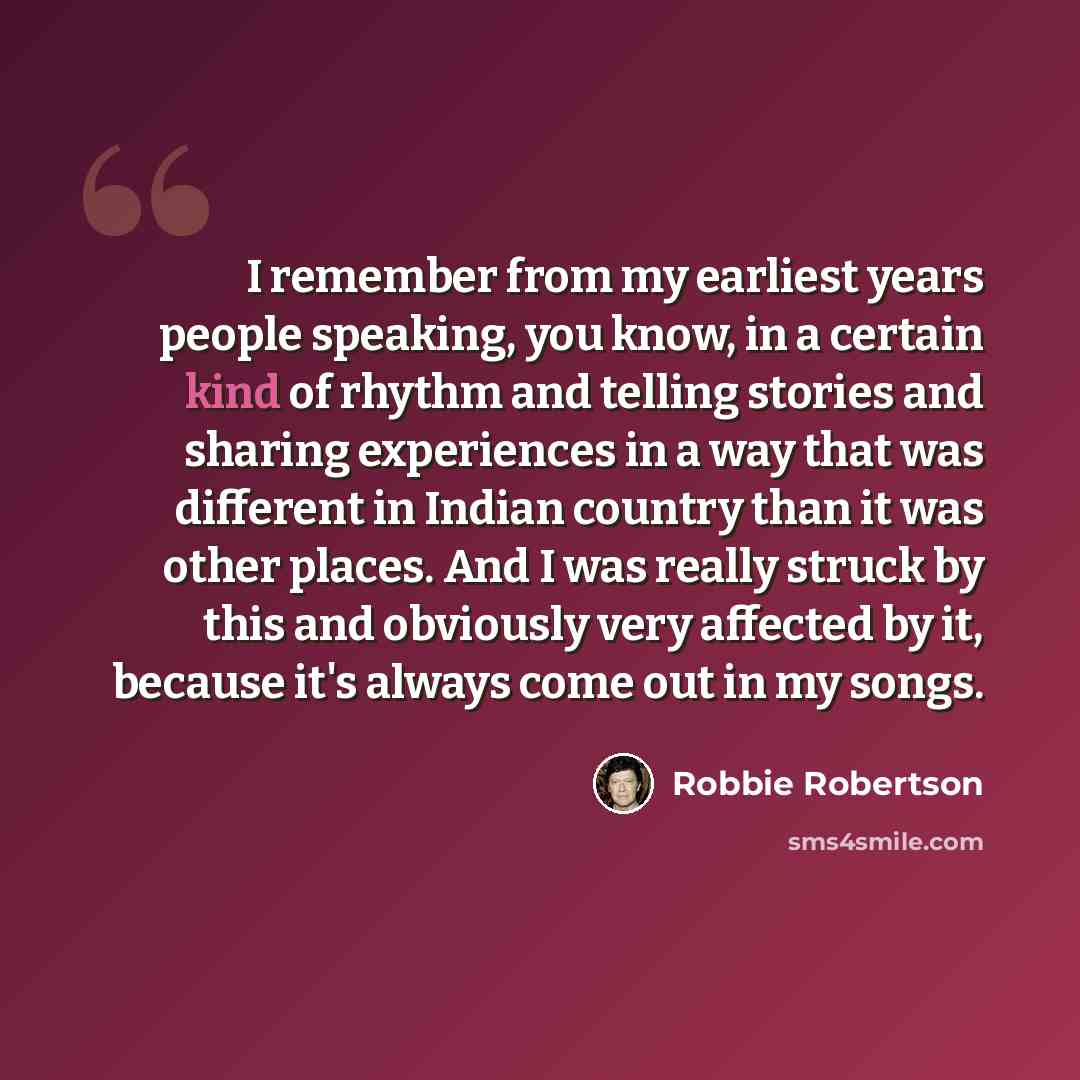 “I remember from my earliest years people speaking, you know, in a certain kind of rhythm and telling stories and sharing experiences in a way that was different in Indian country than it was other places. And I was really struck by this and obviously very affected by it, because it's always come…” quote by Robbie Robertson
