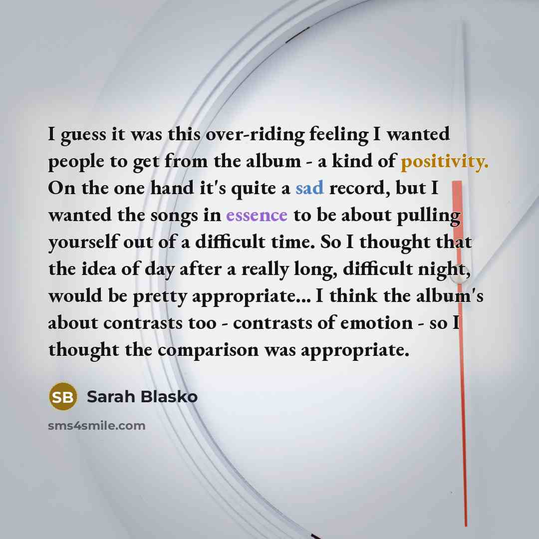 “I guess it was this over-riding feeling I wanted people to get from the album - a kind of positivity. On the one hand it's quite a sad record, but I wanted the songs in essence to be about pulling yourself out of a difficult time. So I thought that the idea of day after a really long, difficult…” quote by Sarah Blasko
