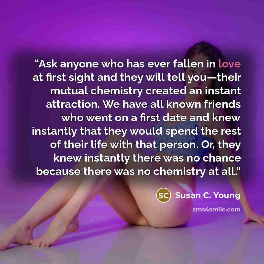 “Ask anyone who has ever fallen in love at first sight and they will tell you—their mutual chemistry created an instant attraction. We have all known friends who went on a first date and knew instantly that they would spend the rest of their life with that person. Or, they knew instantly there was…” quote by Susan C. Young