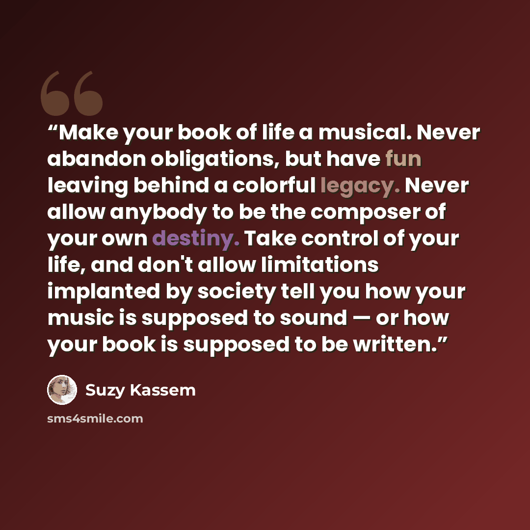 “Make your book of life a musical. Never abandon obligations, but have fun leaving behind a colorful legacy. Never allow anybody to be the composer of your own destiny. Take control of your life, and don't allow limitations implanted by society tell you how your music is supposed to sound — or how…” quote by Suzy Kassem
