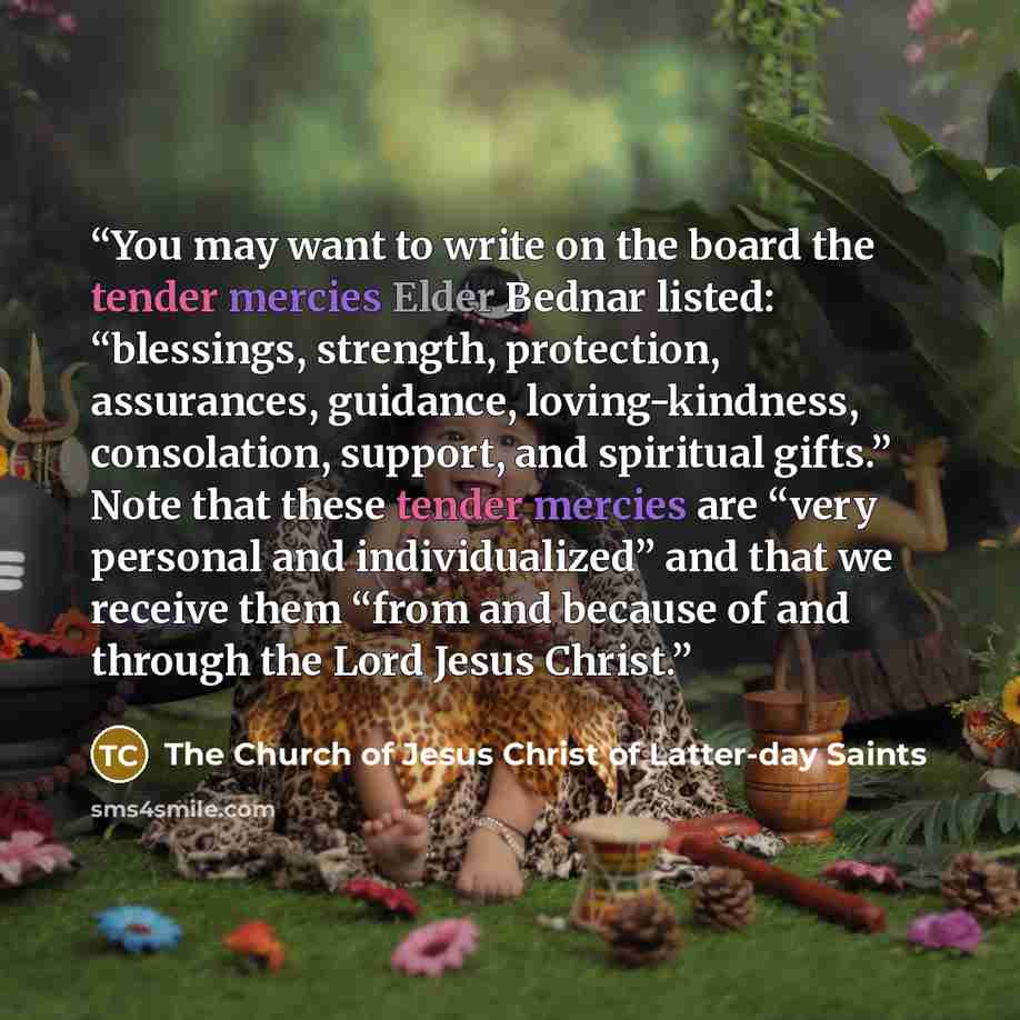 “You may want to write on the board the tender mercies Elder Bednar listed: “blessings, strength, protection, assurances, guidance, loving-kindness, consolation, support, and spiritual gifts.” Note that these tender mercies are “very personal and individualized” and that we receive them “from and…” quote by The Church of Jesus Christ of Latter-day Saints
