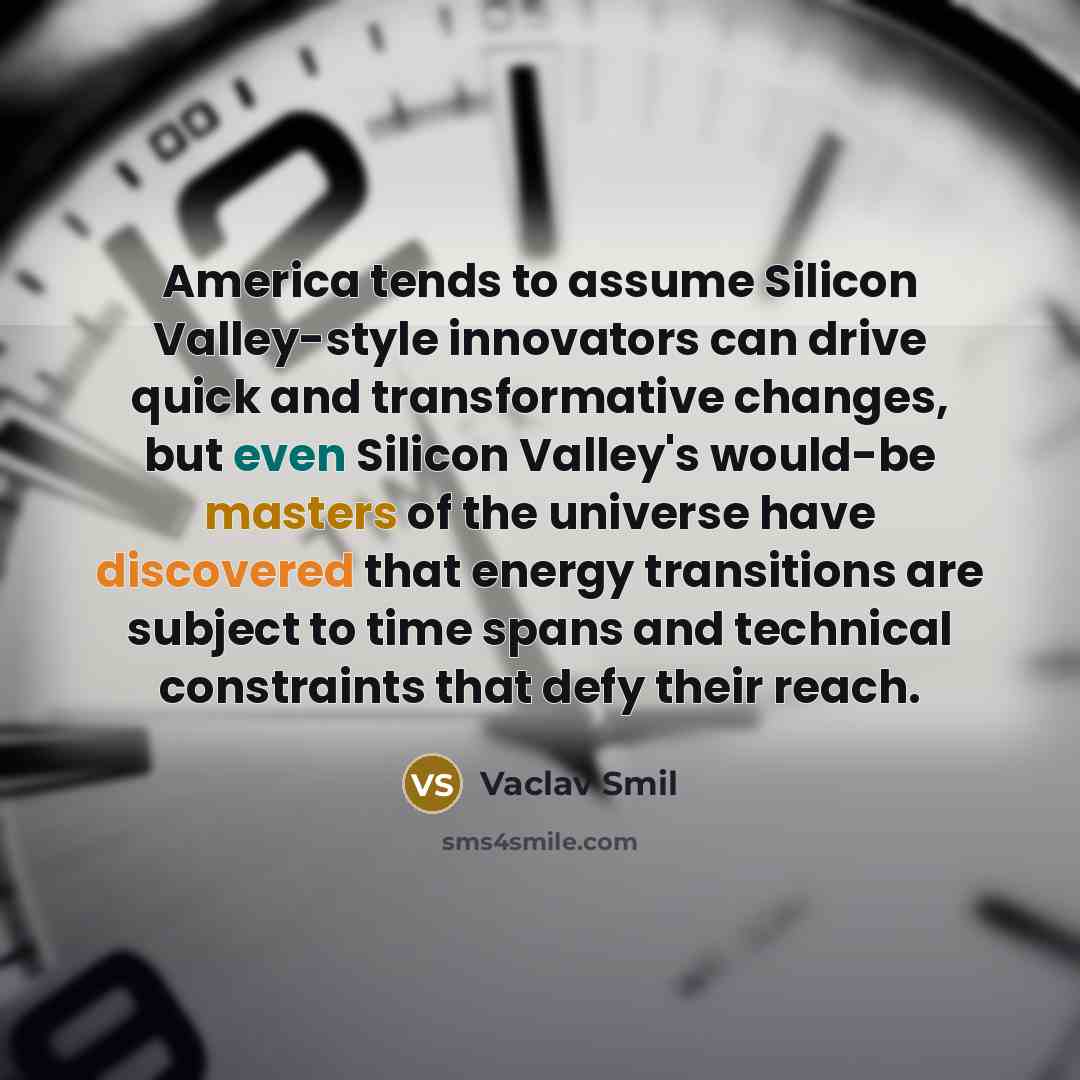 “America tends to assume Silicon Valley-style innovators can drive quick and transformative changes, but even Silicon Valley's would-be masters of the universe have discovered that energy transitions are subject to time spans and technical constraints that defy their reach.” quote by Vaclav Smil