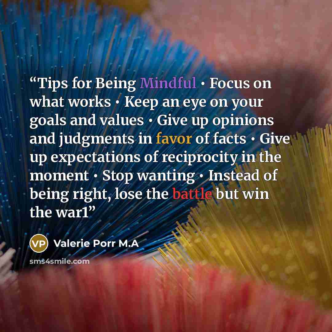 “Tips for Being Mindful • Focus on what works • Keep an eye on your goals and values • Give up opinions and judgments in favor of facts • Give up expectations of reciprocity in the moment • Stop wanting • Instead of being right, lose the battle but win the war1” quote by Valerie Porr M.A
