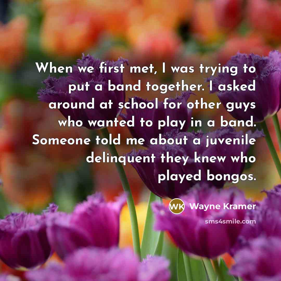 “When we first met, I was trying to put a band together. I asked around at school for other guys who wanted to play in a band. Someone told me about a juvenile delinquent they knew who played bongos.” quote by Wayne Kramer