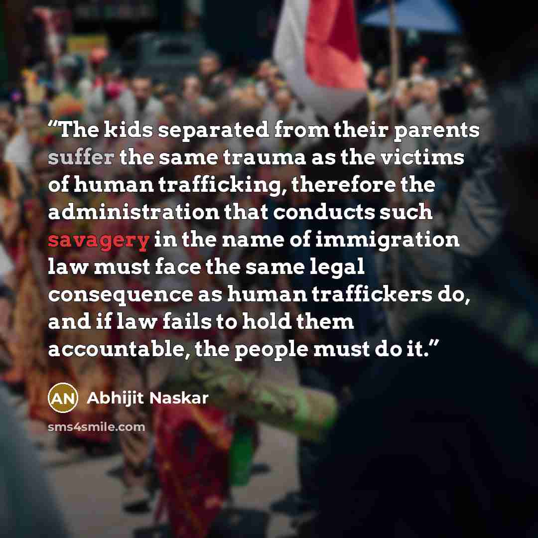 “The kids separated from their parents suffer the same trauma as the victims of human trafficking, therefore the administration that conducts such savagery in the name of immigration law must face the same legal consequence as human traffickers do, and if law fails to hold them accountable, the…” quote by Abhijit Naskar