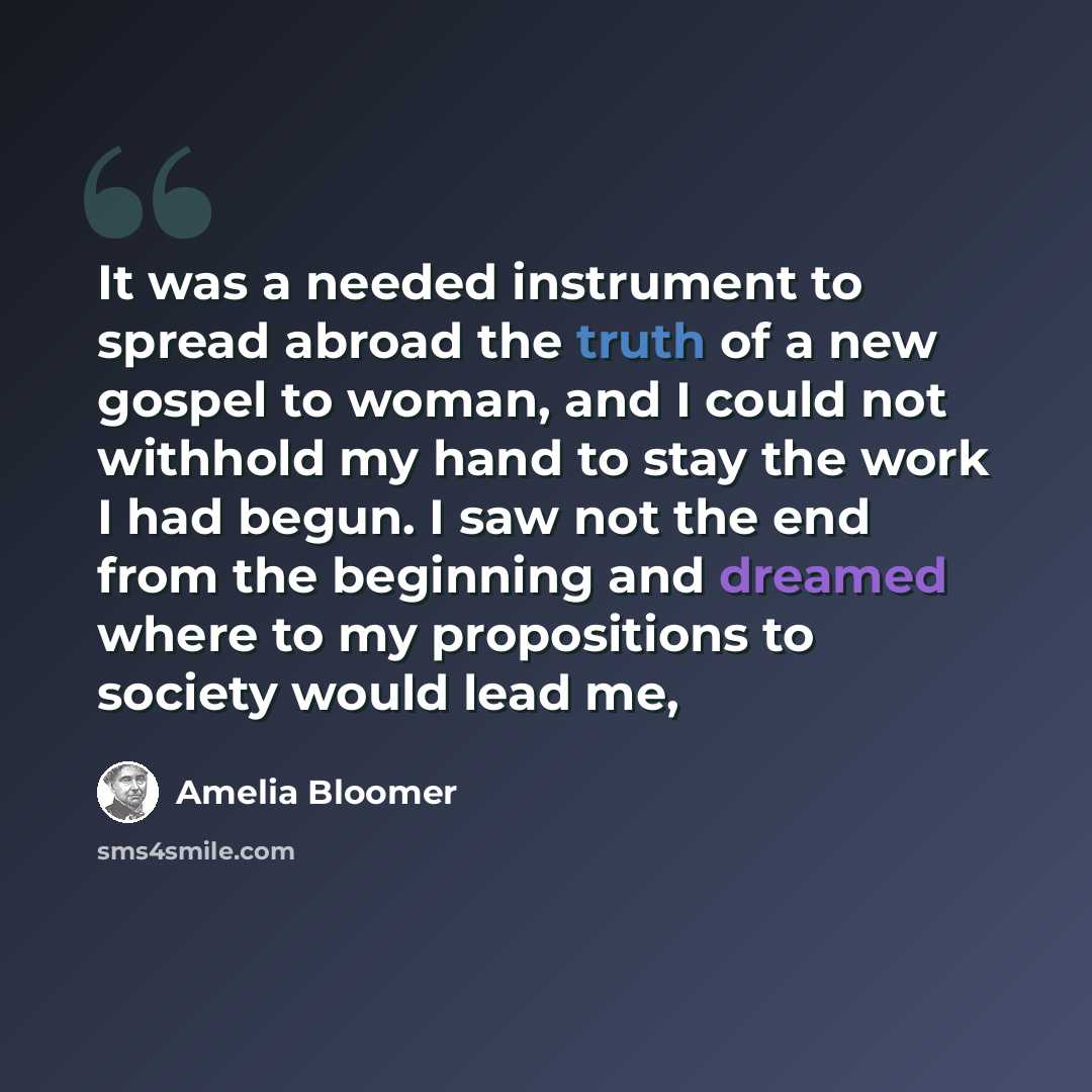 “It was a needed instrument to spread abroad the truth of a new gospel to woman, and I could not withhold my hand to stay the work I had begun. I saw not the end from the beginning and dreamed where to my propositions to society would lead me,” quote by Amelia Bloomer
