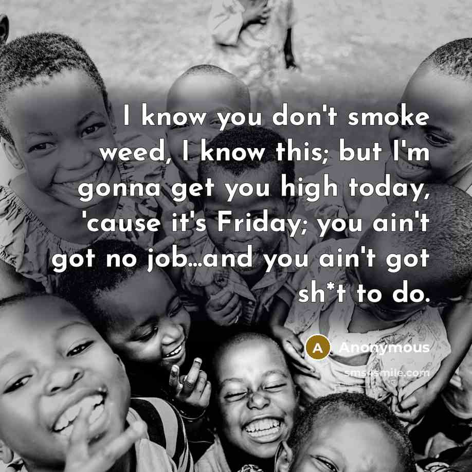“I know you don't smoke weed, I know this; but I'm gonna get you high today, 'cause it's Friday; you ain't got no job...and you ain't got sh*t to do.” quote by Anonymous