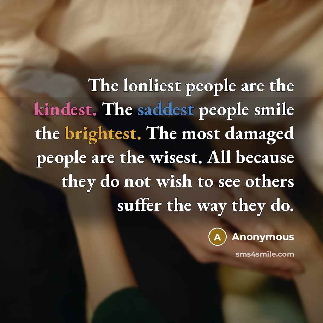 “The lonliest people are the kindest. The saddest people smile the brightest. The most damaged people are the wisest. All because they do not wish to see others suffer the way they do.” quote by Anonymous
