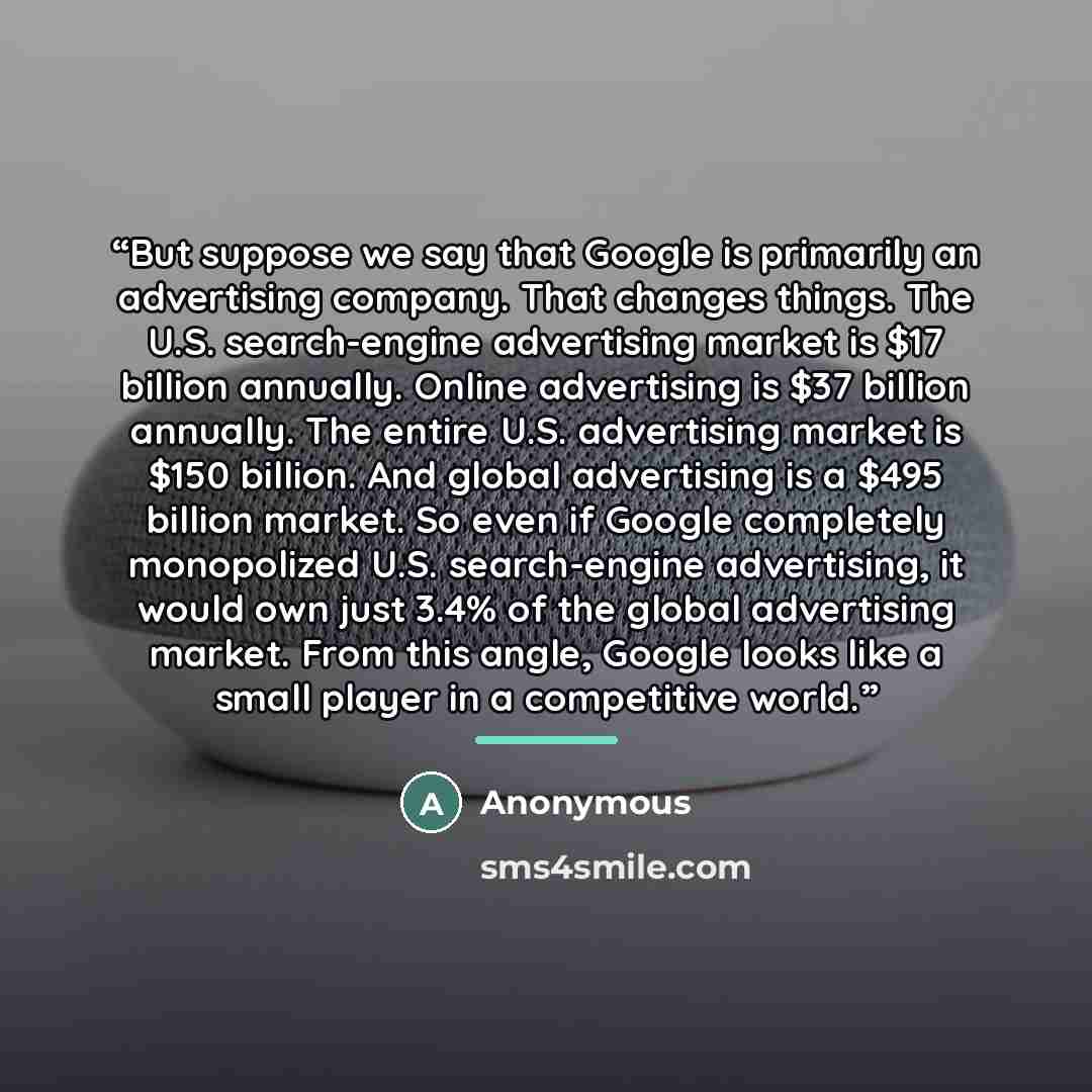 “But suppose we say that Google is primarily an advertising company. That changes things. The U.S. search-engine advertising market is $17 billion annually. Online advertising is $37 billion annually. The entire U.S. advertising market is $150 billion. And global advertising is a $495 billion…” quote by Anonymous