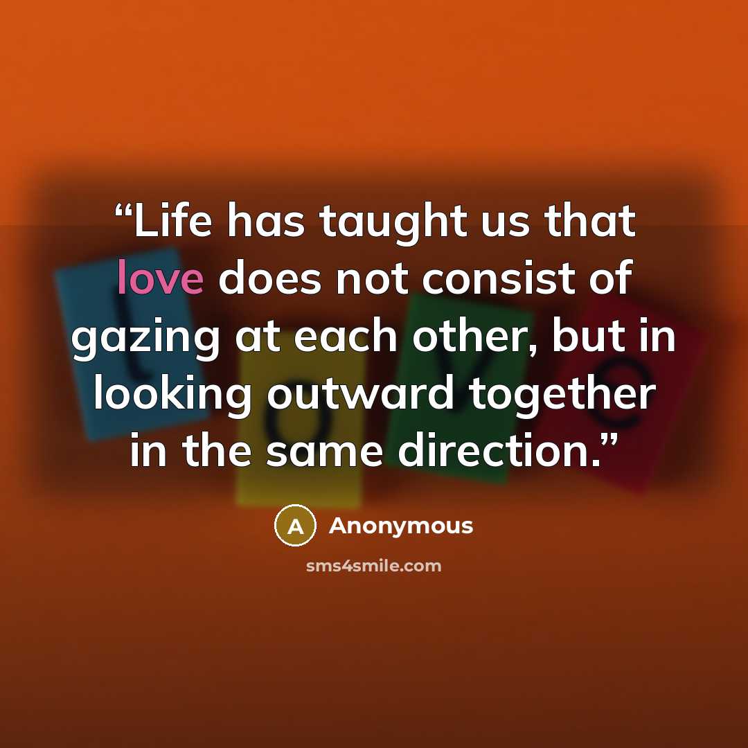 “Life has taught us that love does not consist of gazing at each other, but in looking outward together in the same direction.” quote by Anonymous