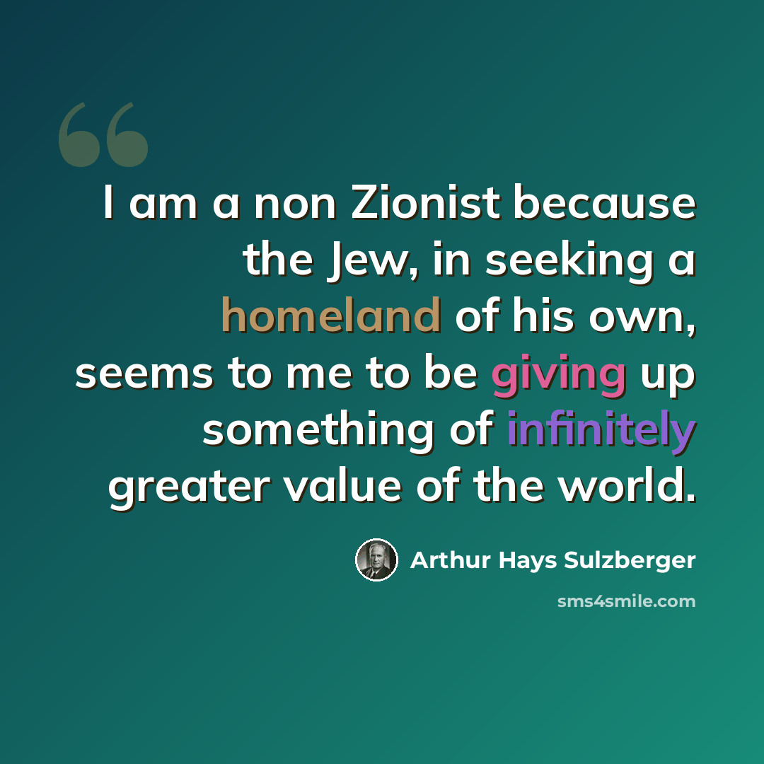 “I am a non Zionist because the Jew, in seeking a homeland of his own, seems to me to be giving up something of infinitely greater value of the world.” quote by Arthur Hays Sulzberger