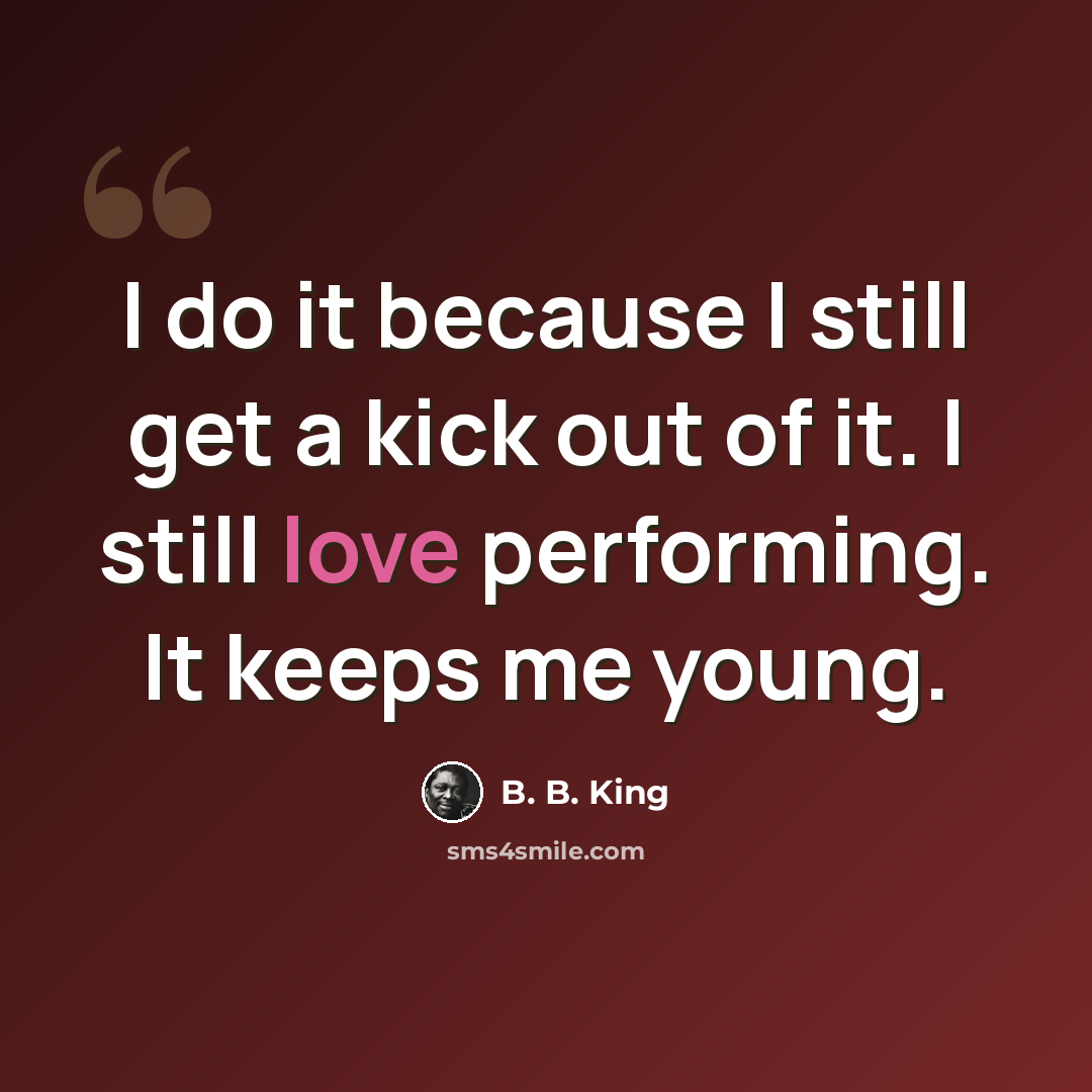 “I do it because I still get a kick out of it. I still love performing. It keeps me young.” quote by B. B. King
