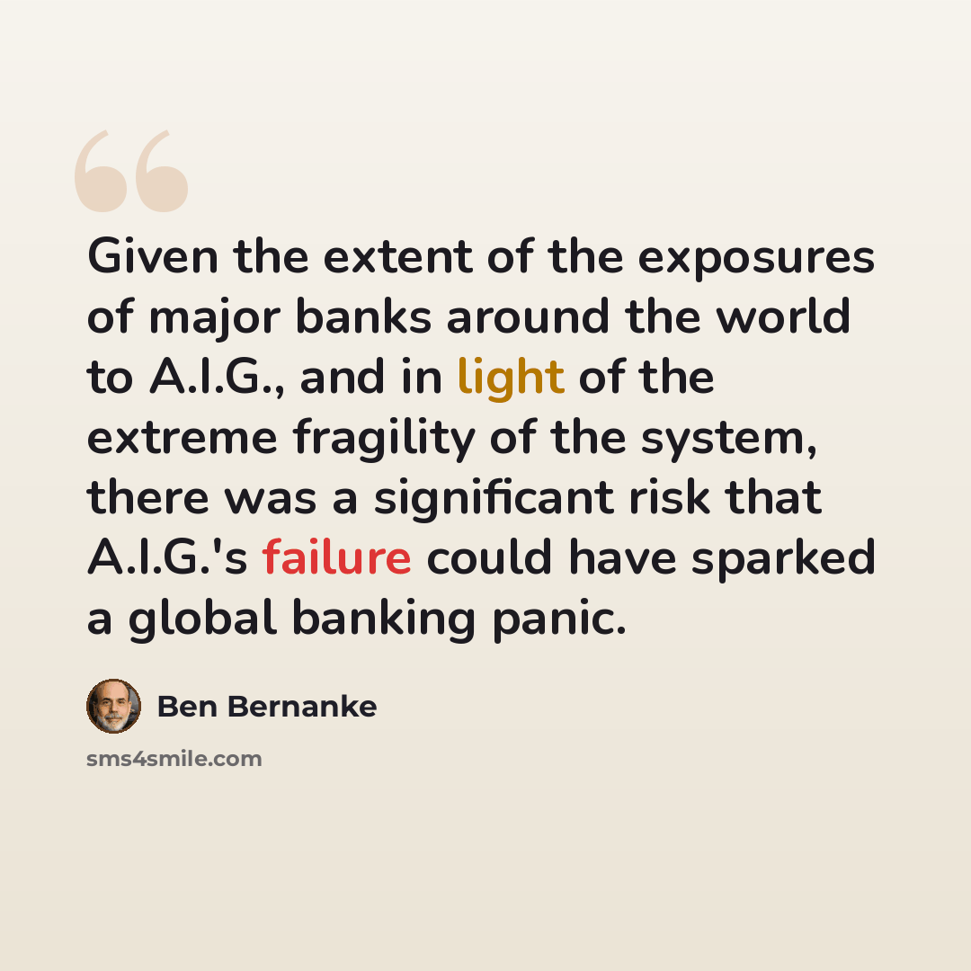 “Given the extent of the exposures of major banks around the world to A.I.G., and in light of the extreme fragility of the system, there was a significant risk that A.I.G.'s failure could have sparked a global banking panic.” quote by Ben Bernanke