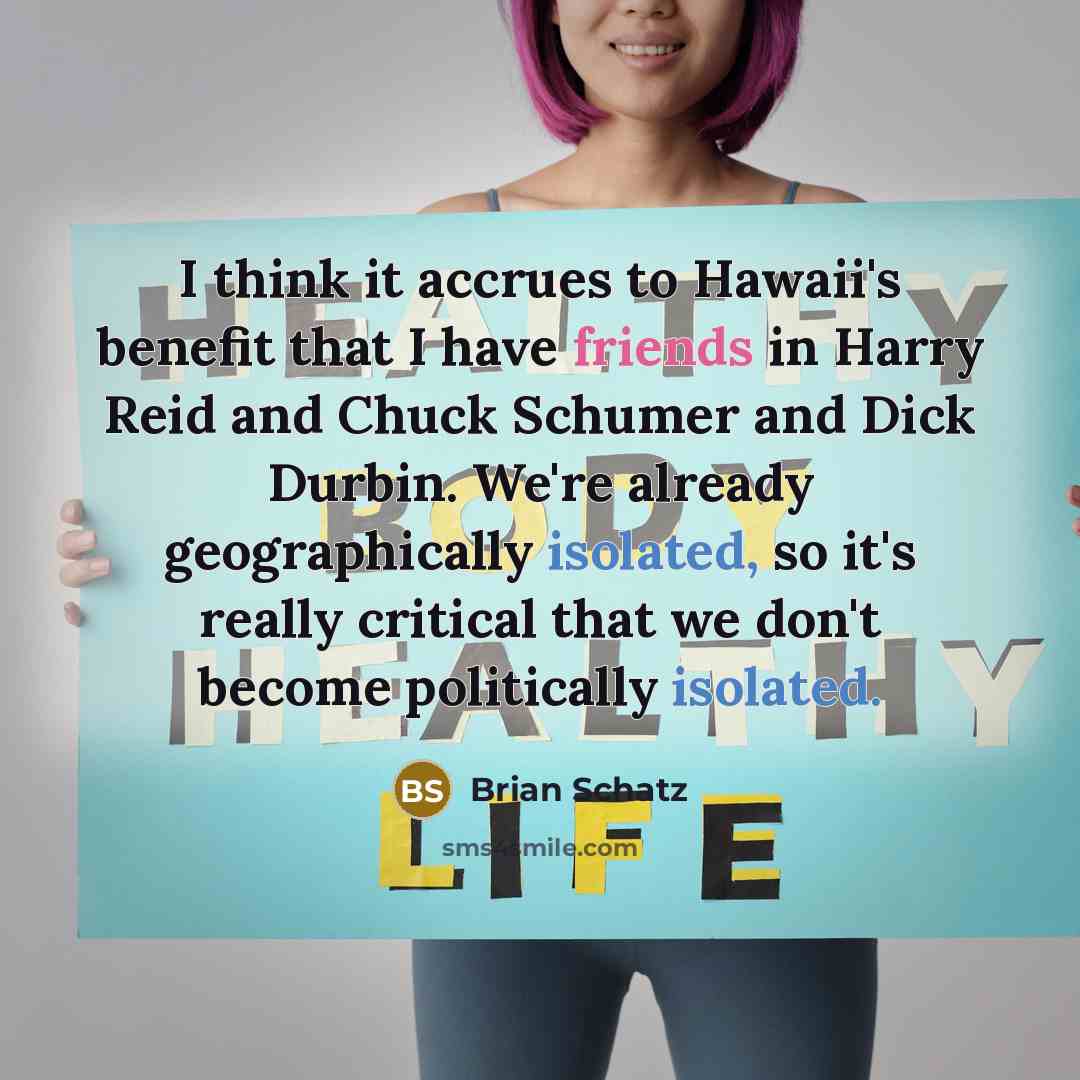 “I think it accrues to Hawaii's benefit that I have friends in Harry Reid and Chuck Schumer and Dick Durbin. We're already geographically isolated, so it's really critical that we don't become politically isolated.” quote by Brian Schatz