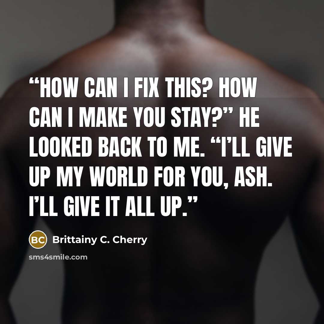 “How can I fix this? How can I make you stay?” He looked back to me. “I’ll give up my world for you, Ash. I’ll give it all up.” quote by Brittainy C. Cherry
