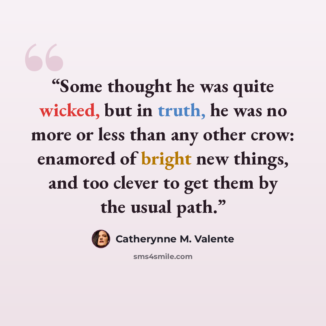 “Some thought he was quite wicked, but in truth, he was no more or less than any other crow: enamored of bright new things, and too clever to get them by the usual path.” quote by Catherynne M. Valente