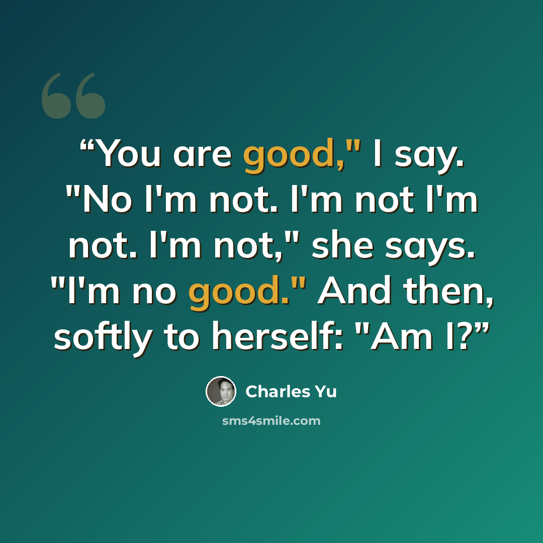 “You are good," I say. "No I'm not. I'm not I'm not. I'm not," she says. "I'm no good." And then, softly to herself: "Am I?” quote by Charles Yu