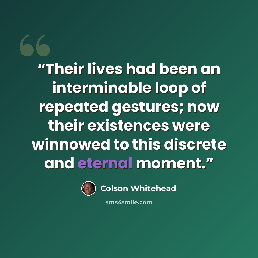 “Their lives had been an interminable loop of repeated gestures; now their existences were winnowed to this discrete and eternal moment.” quote by Colson Whitehead
