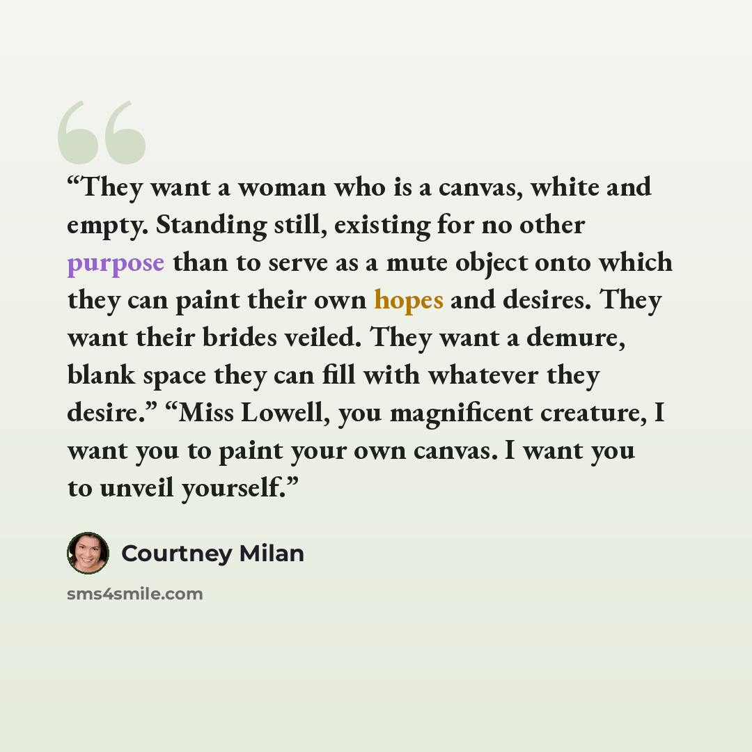 “They want a woman who is a canvas, white and empty. Standing still, existing for no other purpose than to serve as a mute object onto which they can paint their own hopes and desires. They want their brides veiled. They want a demure, blank space they can fill with whatever they desire.” “Miss…” quote by Courtney Milan