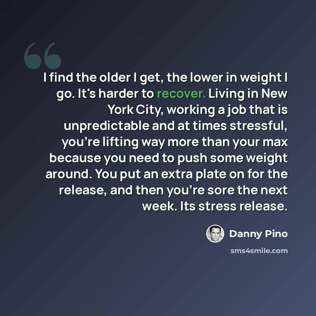 “I find the older I get, the lower in weight I go. It's harder to recover. Living in New York City, working a job that is unpredictable and at times stressful, you're lifting way more than your max because you need to push some weight around. You put an extra plate on for the release, and then…” quote by Danny Pino