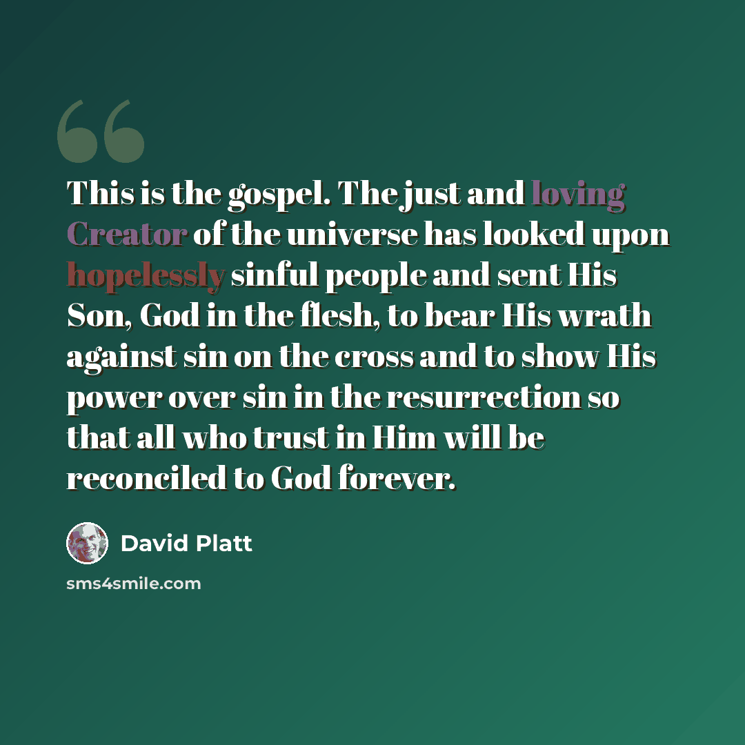 “This is the gospel. The just and loving Creator of the universe has looked upon hopelessly sinful people and sent His Son, God in the flesh, to bear His wrath against sin on the cross and to show His power over sin in the resurrection so that all who trust in Him will be reconciled to God forever.” quote by David Platt