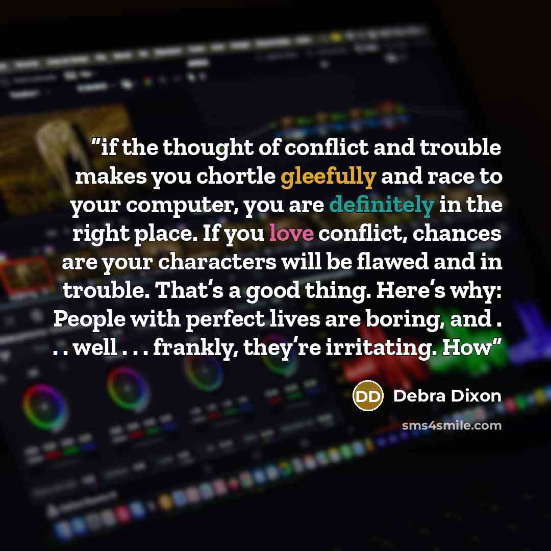 “if the thought of conflict and trouble makes you chortle gleefully and race to your computer, you are definitely in the right place. If you love conflict, chances are your characters will be flawed and in trouble. That’s a good thing. Here’s why: People with perfect lives are boring, and…” quote by Debra Dixon