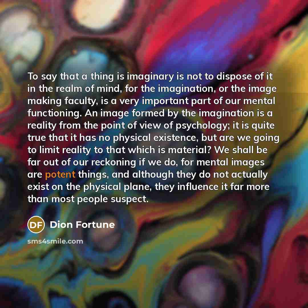 “To say that a thing is imaginary is not to dispose of it in the realm of mind, for the imagination, or the image making faculty, is a very important part of our mental functioning. An image formed by the imagination is a reality from the point of view of psychology; it is quite true that it has no…” quote by Dion Fortune