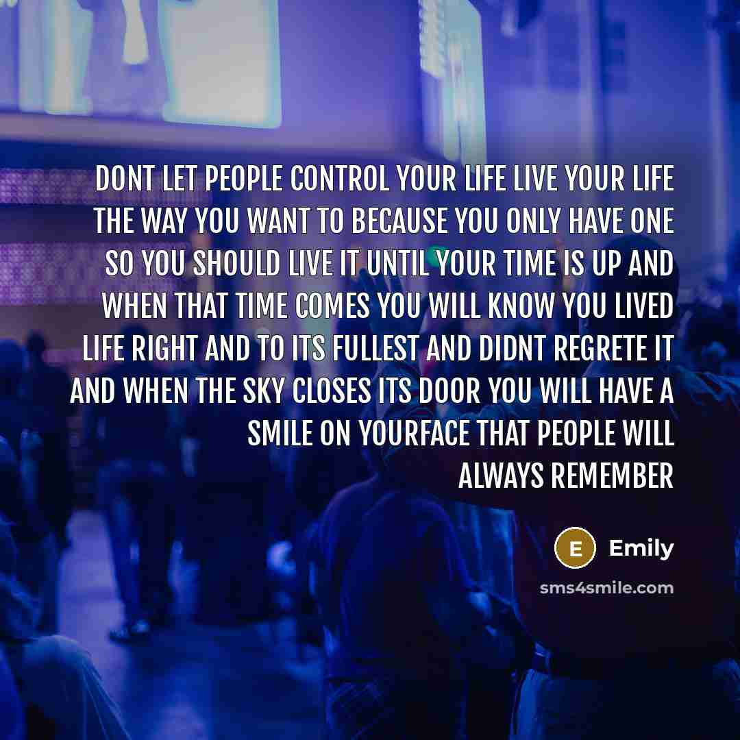 “Dont let people control your life live your life the way you want to because you only have one so you should live it until your time is up and when that time comes you will know you lived life right and to its fullest and didnt regrete it and when the sky closes its door you will have a smile on…” quote by Emily