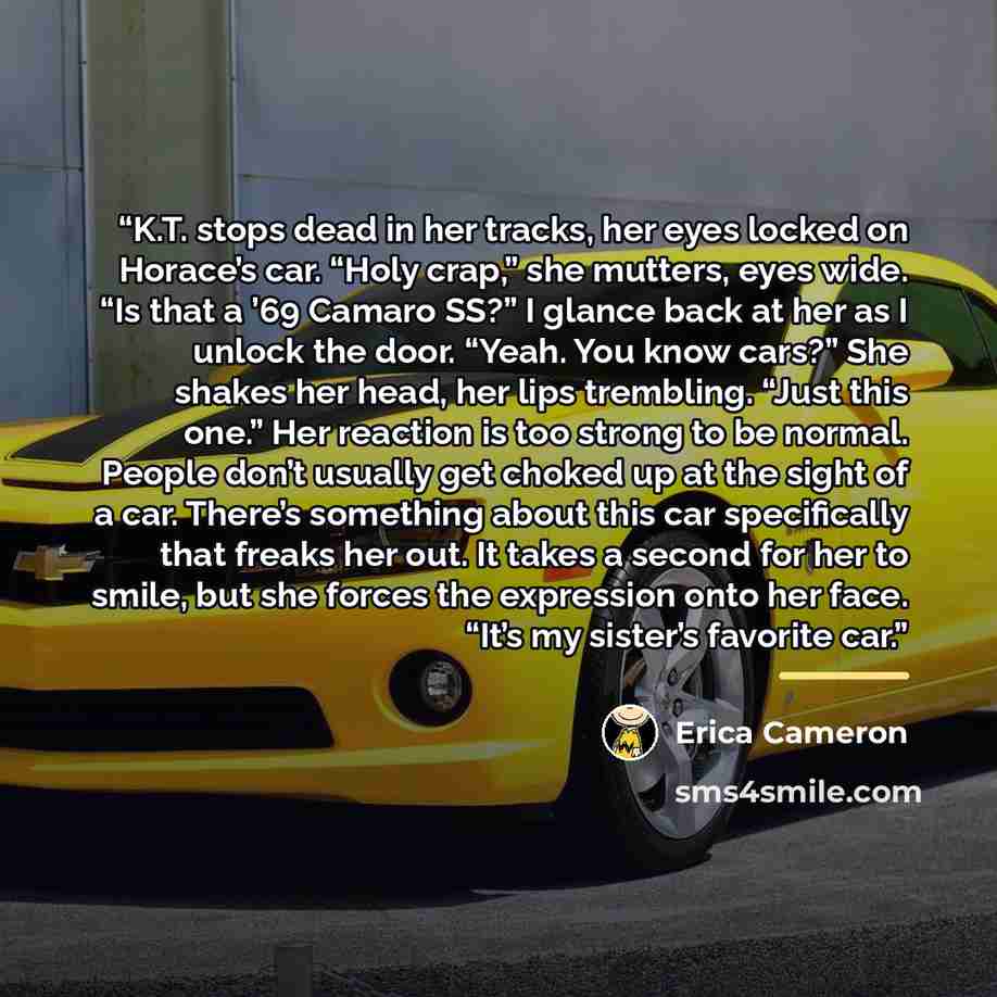 “K.T. stops dead in her tracks, her eyes locked on Horace’s car. “Holy crap,” she mutters, eyes wide. “Is that a ’69 Camaro SS?” I glance back at her as I unlock the door. “Yeah. You know cars?” She shakes her head, her lips trembling. “Just this one.” Her reaction is too strong to be normal…” quote by Erica Cameron
