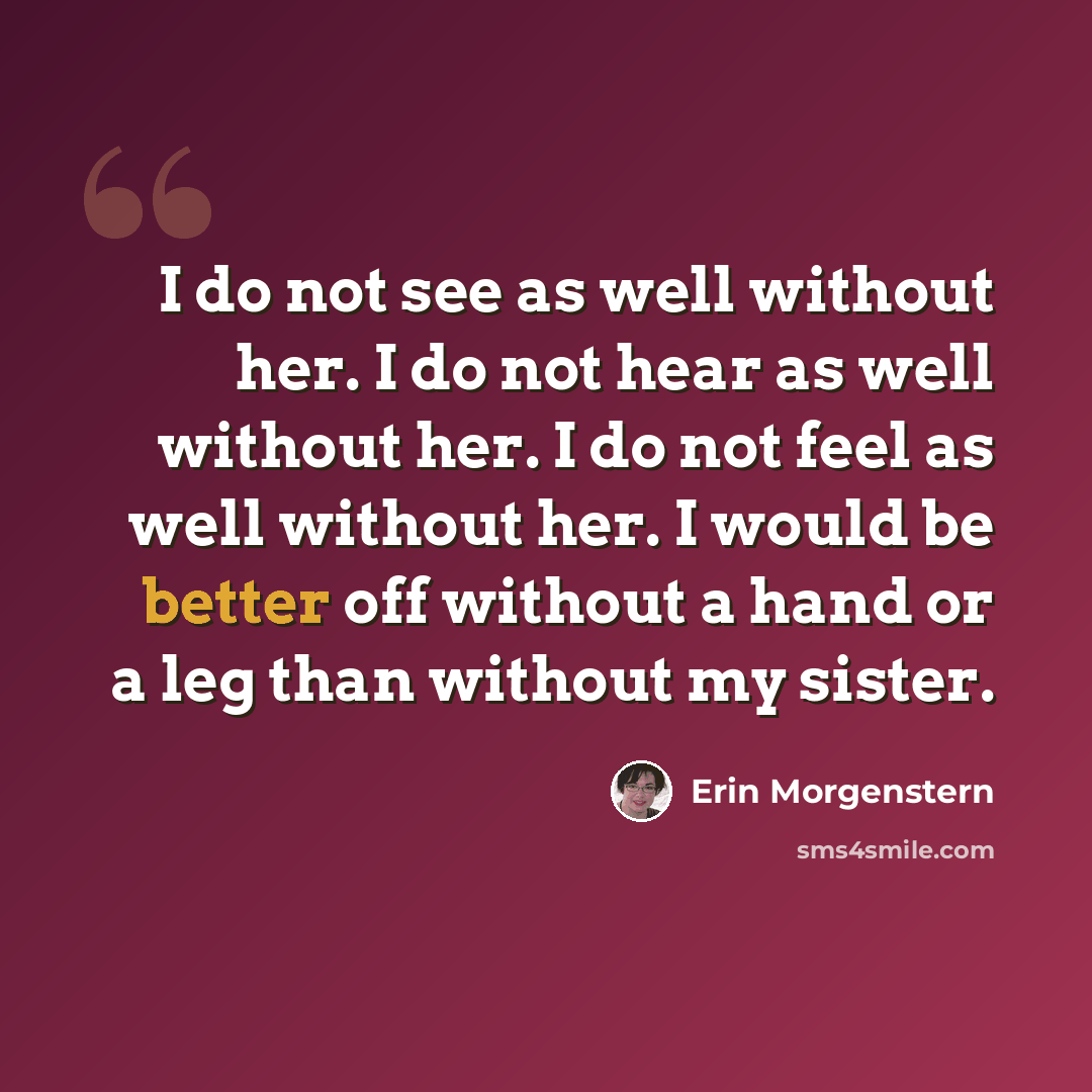 “I do not see as well without her. I do not hear as well without her. I do not feel as well without her. I would be better off without a hand or a leg than without my sister.” quote by Erin Morgenstern