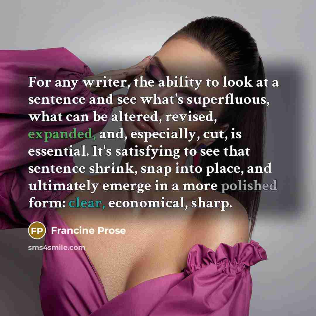 “For any writer, the ability to look at a sentence and see what's superfluous, what can be altered, revised, expanded, and, especially, cut, is essential. It's satisfying to see that sentence shrink, snap into place, and ultimately emerge in a more polished form: clear, economical, sharp.” quote by Francine Prose