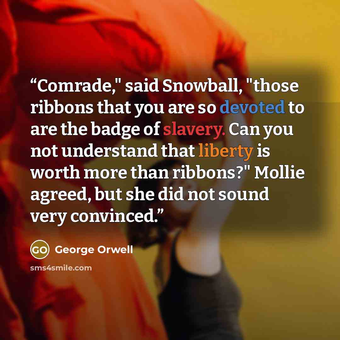 “Comrade," said Snowball, "those ribbons that you are so devoted to are the badge of slavery. Can you not understand that liberty is worth more than ribbons?" Mollie agreed, but she did not sound very convinced.” quote by George Orwell