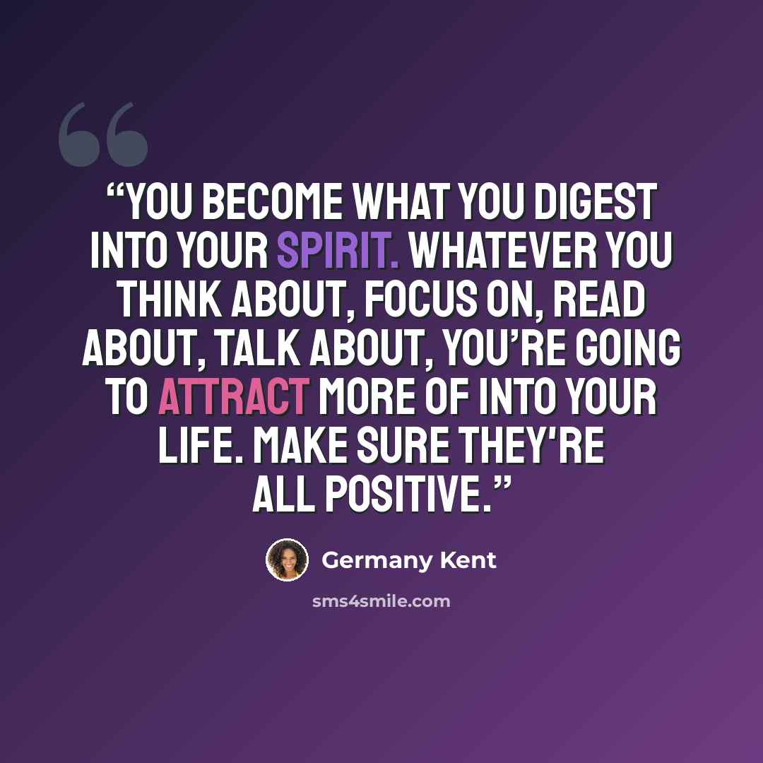 “You become what you digest into your spirit. Whatever you think about, focus on, read about, talk about, you’re going to attract more of into your life. Make sure they're all positive.” quote by Germany Kent